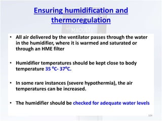 Ensuring humidification and 
thermoregulation 
• All air delivered by the ventilator passes through the water 
in the humidifier, where it is warmed and saturated or 
through an HME filter 
• Humidifier temperatures should be kept close to body 
temperature 35 ºC- 37ºC. 
• In some rare instances (severe hypothermia), the air 
temperatures can be increased. 
• The humidifier should be checked for adequate water levels 
104 
 
