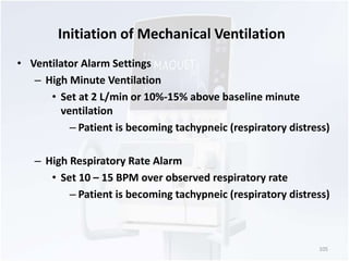 Initiation of Mechanical Ventilation 
• Ventilator Alarm Settings 
– High Minute Ventilation 
• Set at 2 L/min or 10%-15% above baseline minute 
ventilation 
– Patient is becoming tachypneic (respiratory distress) 
– High Respiratory Rate Alarm 
• Set 10 – 15 BPM over observed respiratory rate 
– Patient is becoming tachypneic (respiratory distress) 
105 
 