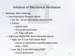 Initiation of Mechanical Ventilation 
• Ventilator Alarm Settings 
– Low Inspiratory Pressure Alarm 
• Set 10 – 15 cm H2O below observed PIP 
• Causes 
– System leak 
– Circuit disconnection 
– ET Tube cuff leak 
– High/Low PEEP/CPAP Alarm (baseline alarm) 
• High: Set 3-5 cm H2O above PEEP 
– Circuit or exhalation manifold obstruction 
– Auto – PEEP 
• Low: Set 2-5 cm H2O below PEEP 
– Circuit disconnect 108 
 