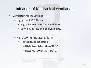 Initiation of Mechanical Ventilation 
• Ventilator Alarm Settings 
– High/Low FiO2 Alarm 
• High: 5% over the analyzed FiO2 
• Low: 5% below the analyzed FiO2 
– High/Low Temperature Alarm 
• Heated humidification 
– High: No higher than 37 C 
– Low: No lower than 30 C 
109 
 