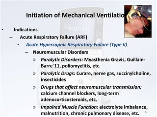 Initiation of Mechanical Ventilation 
• Indications 
– Acute Respiratory Failure (ARF) 
• Acute Hypercapnic Respiratory Failure (Type II) 
– Neuromuscular Disorders 
» Paralytic Disorders: Myasthenia Gravis, Guillain- 
Barre´11, poliomyelitis, etc. 
» Paralytic Drugs: Curare, nerve gas, succinylcholine, 
insecticides 
» Drugs that affect neuromuscular transmission; 
calcium channel blockers, long-term 
adenocorticosteroids, etc. 
» Impaired Muscle Function: electrolyte imbalance, 
malnutrition, chronic pulmonary disease, etc. 11 
 