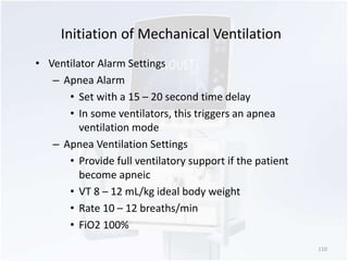 Initiation of Mechanical Ventilation 
• Ventilator Alarm Settings 
– Apnea Alarm 
• Set with a 15 – 20 second time delay 
• In some ventilators, this triggers an apnea 
ventilation mode 
– Apnea Ventilation Settings 
• Provide full ventilatory support if the patient 
become apneic 
• VT 8 – 12 mL/kg ideal body weight 
• Rate 10 – 12 breaths/min 
• FiO2 100% 
110 
 