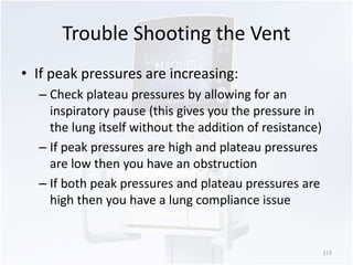Trouble Shooting the Vent 
• If peak pressures are increasing: 
– Check plateau pressures by allowing for an 
inspiratory pause (this gives you the pressure in 
the lung itself without the addition of resistance) 
– If peak pressures are high and plateau pressures 
are low then you have an obstruction 
– If both peak pressures and plateau pressures are 
high then you have a lung compliance issue 
113 
 