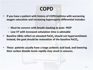 COPD 
• If you have a patient with history of COPD/asthma with worsening 
oxygen saturation and increasing hypercapnia differential includes: 
– Must be concern with breath stacking or auto- PEEP 
– Low VT with increased exhalation time is advisable 
• Baseline ABGs reflect an elevated PaCO2 should not hyperventilated. 
Instead, the goal should be restoration of the baseline PaCO2. 
• These patients usually have a large carbonic acid load, and lowering 
their carbon dioxide levels rapidly may result in seizures. 
115 
 