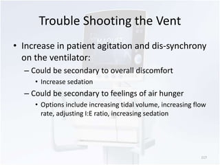 Trouble Shooting the Vent 
• Increase in patient agitation and dis-synchrony 
on the ventilator: 
– Could be secondary to overall discomfort 
• Increase sedation 
– Could be secondary to feelings of air hunger 
• Options include increasing tidal volume, increasing flow 
rate, adjusting I:E ratio, increasing sedation 
117 
 