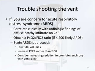 Trouble shooting the vent 
• If you are concern for acute respiratory 
distress syndrome (ARDS) 
– Correlate clinically with radiologic findings of 
diffuse patchy infiltrate on CXR 
– Obtain a PaO2/FiO2 ratio (if < 200 likely ARDS) 
– Begin ARDSnet protocol: 
• Low tidal volumes 
• Increase PEEP rather than FiO2 
• Consider increasing sedation to promote synchrony 
with ventilator 
118 
 