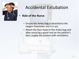 Accidental Extubation 
• Role of the Nurse: 
– Ensure the Ambu bag is attached to the 
oxygen flowmeter and it is on! 
– Attach the face mask to the Ambu bag and 
after ensuring a good seal on the patient’s 
face; supply the patient with ventilation. 
119 
 