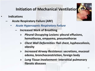 Initiation of Mechanical Ventilation 
• Indications 
– Acute Respiratory Failure (ARF) 
• Acute Hypercapnic Respiratory Failure 
– Increased Work of Breathing 
» Pleural Occupying Lesions: pleural effusions, 
hemothorax, empyema, pneumothorax 
» Chest Wall Deformities: flail chest, kyphoscoliosis, 
obesity 
» Increased Airway Resistance: secretions, mucosal 
edema, bronchoconstriction, foreign body 
» Lung Tissue Involvement: interstitial pulmonary 
fibrotic diseases 
12 
 