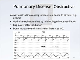 Pulmonary Disease: Obstructive 
Airway obstruction causing increase resistance to airflow: e.g. 
asthma 
• Optimize expiratory time by minimizing minute ventilation 
• Bag slowly after intubation 
• Don’t increase ventilator rate for increased CO2 
120 
 