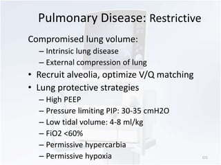 Pulmonary Disease: Restrictive 
Compromised lung volume: 
– Intrinsic lung disease 
– External compression of lung 
• Recruit alveolia, optimize V/Q matching 
• Lung protective strategies 
– High PEEP 
– Pressure limiting PIP: 30-35 cmH2O 
– Low tidal volume: 4-8 ml/kg 
– FiO2 <60% 
– Permissive hypercarbia 
– Permissive hypoxia 121 
 