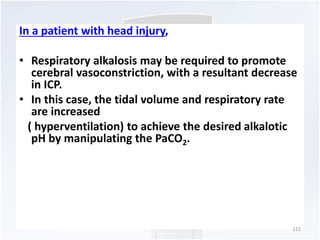 In a patient with head injury, 
• Respiratory alkalosis may be required to promote 
cerebral vasoconstriction, with a resultant decrease 
in ICP. 
• In this case, the tidal volume and respiratory rate 
are increased 
( hyperventilation) to achieve the desired alkalotic 
pH by manipulating the PaCO2. 
122 
 
