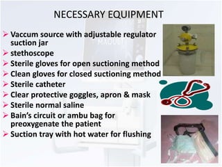 NECESSARY EQUIPMENT 
 Vaccum source with adjustable regulator 
suction jar 
 stethoscope 
 Sterile gloves for open suctioning method 
 Clean gloves for closed suctioning method 
 Sterile catheter 
 Clear protective goggles, apron & mask 
 Sterile normal saline 
 Bain’s circuit or ambu bag for 
preoxygenate the patient 
 Suction tray with hot water for flushing 
 