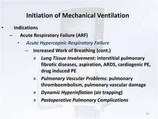 Initiation of Mechanical Ventilation 
• Indications 
– Acute Respiratory Failure (ARF) 
• Acute Hypercapnic Respiratory Failure 
– Increased Work of Breathing (cont.) 
» Lung Tissue Involvement: interstitial pulmonary 
fibrotic diseases, aspiration, ARDS, cardiogenic PE, 
drug induced PE 
» Pulmonary Vascular Problems: pulmonary 
thromboembolism, pulmonary vascular damage 
» Dynamic Hyperinflation (air trapping) 
» Postoperative Pulmonary Complications 
13 
 