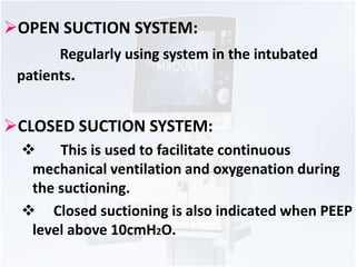 OPEN SUCTION SYSTEM: 
Regularly using system in the intubated 
patients. 
CLOSED SUCTION SYSTEM: 
 This is used to facilitate continuous 
mechanical ventilation and oxygenation during 
the suctioning. 
 Closed suctioning is also indicated when PEEP 
level above 10cmH2O. 
 