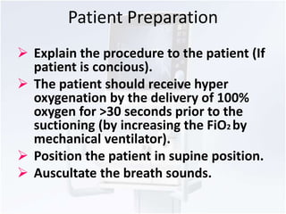 Patient Preparation 
 Explain the procedure to the patient (If 
patient is concious). 
 The patient should receive hyper 
oxygenation by the delivery of 100% 
oxygen for >30 seconds prior to the 
suctioning (by increasing the FiO2 by 
mechanical ventilator). 
 Position the patient in supine position. 
 Auscultate the breath sounds. 
 