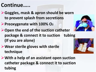 Continue….. 
Goggles, mask & apron should be worn 
to prevent splash from secretions 
Preoxygenate with 100% O2 
Open the end of the suction catheter 
package & connect it to suction tubing 
(If you are alone) 
Wear sterile gloves with sterile 
technique 
With a help of an assistant open suction 
catheter package & connect it to suction 
tubing 
 