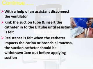 Continue….. 
With a help of an assistant disconnect 
the ventilator 
Kink the suction tube & insert the 
catheter in to the ETtube until resistance 
is felt 
Resistance is felt when the catheter 
impacts the carina or bronchial mucosa, 
the suction catheter should be 
withdrawn 1cm out before applying 
suction 
 