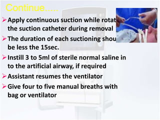 Continue..... 
Apply continuous suction while rotating 
the suction catheter during removal 
The duration of each suctioning should 
be less the 15sec. 
Instill 3 to 5ml of sterile normal saline in 
to the artificial airway, if required 
Assistant resumes the ventilator 
Give four to five manual breaths with 
bag or ventilator 
 