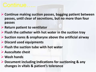 Continue….. 
 Continue making suction passes, bagging patient between 
passes, until clear of secretions, but no more than four 
passes 
 Return patient to ventilator 
 Flush the catheter with hot water in the suction tray 
 Suction nares & oropharynx above the artificial airway 
 Discard used equipments 
 Flush the suction tube with hot water 
 Auscultate chest 
Wash hands 
 Document including indications for suctioning & any 
changes in vitals & patient’s tolerance 
 