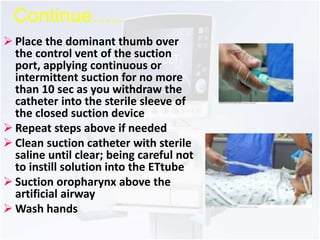 Continue….. 
 Place the dominant thumb over 
the control vent of the suction 
port, applying continuous or 
intermittent suction for no more 
than 10 sec as you withdraw the 
catheter into the sterile sleeve of 
the closed suction device 
 Repeat steps above if needed 
 Clean suction catheter with sterile 
saline until clear; being careful not 
to instill solution into the ETtube 
 Suction oropharynx above the 
artificial airway 
Wash hands 
 