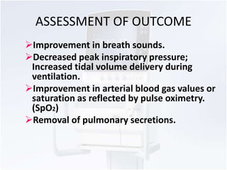 ASSESSMENT OF OUTCOME 
Improvement in breath sounds. 
Decreased peak inspiratory pressure; 
Increased tidal volume delivery during 
ventilation. 
Improvement in arterial blood gas values or 
saturation as reflected by pulse oximetry. 
(SpO2) 
Removal of pulmonary secretions. 
 