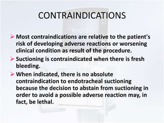 CONTRAINDICATIONS 
 Most contraindications are relative to the patient's 
risk of developing adverse reactions or worsening 
clinical condition as result of the procedure. 
 Suctioning is contraindicated when there is fresh 
bleeding. 
 When indicated, there is no absolute 
contraindication to endotracheal suctioning 
because the decision to abstain from suctioning in 
order to avoid a possible adverse reaction may, in 
fact, be lethal. 
 