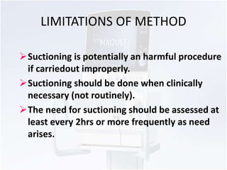 LIMITATIONS OF METHOD 
Suctioning is potentially an harmful procedure 
if carriedout improperly. 
Suctioning should be done when clinically 
necessary (not routinely). 
The need for suctioning should be assessed at 
least every 2hrs or more frequently as need 
arises. 
 