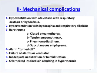 II- Mechanical complications 
1- Hypoventilation with atelectasis with respiratory 
acidosis or hypoxemia. 
2- Hyperventilation with hypocapnia and respiratory alkalosis 
3- Barotrauma 
a- Closed pneumothorax, 
b- Tension pneumothorax, 
c- Pneumomediastinum, 
d- Subcutaneous emphysema. 
4- Alarm “turned off” 
5- Failure of alarms or ventilator 
6- Inadequate nebulization or humidification 
7- Overheated inspired air, resulting in hyperthermia 
145 
 