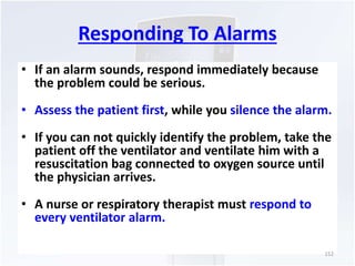 Responding To Alarms 
• If an alarm sounds, respond immediately because 
the problem could be serious. 
• Assess the patient first, while you silence the alarm. 
• If you can not quickly identify the problem, take the 
patient off the ventilator and ventilate him with a 
resuscitation bag connected to oxygen source until 
the physician arrives. 
• A nurse or respiratory therapist must respond to 
every ventilator alarm. 
152 
 