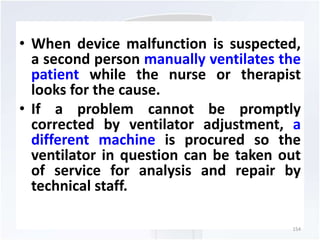 • When device malfunction is suspected, 
a second person manually ventilates the 
patient while the nurse or therapist 
looks for the cause. 
• If a problem cannot be promptly 
corrected by ventilator adjustment, a 
different machine is procured so the 
ventilator in question can be taken out 
of service for analysis and repair by 
technical staff. 
154 
 