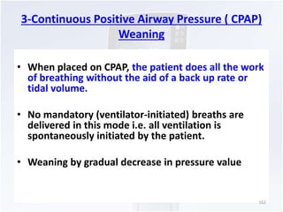 3-Continuous Positive Airway Pressure ( CPAP) 
Weaning 
• When placed on CPAP, the patient does all the work 
of breathing without the aid of a back up rate or 
tidal volume. 
• No mandatory (ventilator-initiated) breaths are 
delivered in this mode i.e. all ventilation is 
spontaneously initiated by the patient. 
• Weaning by gradual decrease in pressure value 
162 
 