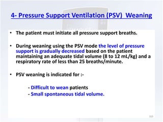 4- Pressure Support Ventilation (PSV) Weaning 
• The patient must initiate all pressure support breaths. 
• During weaning using the PSV mode the level of pressure 
support is gradually decreased based on the patient 
maintaining an adequate tidal volume (8 to 12 mL/kg) and a 
respiratory rate of less than 25 breaths/minute. 
• PSV weaning is indicated for :- 
- Difficult to wean patients 
- Small spontaneous tidal volume. 
163 
 