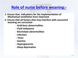Role of nurse before weaning:- 
1- Ensure that indications for the implementation of 
Mechanical ventilation have improved 
2- Ensure that all factors that may interfere with successful 
weaning are corrected:- 
- Acid-base abnormalities 
- Fluid imbalance 
- Electrolyte abnormalities 
- Infection 
- Fever 
- Anemia 
- Hyperglycemia 
- Sleep deprivation 
164 
 