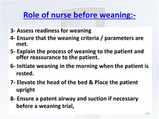 Role of nurse before weaning:- 
3- Assess readiness for weaning 
4- Ensure that the weaning criteria / parameters are 
met. 
5- Explain the process of weaning to the patient and 
offer reassurance to the patient. 
6- Initiate weaning in the morning when the patient is 
rested. 
7- Elevate the head of the bed & Place the patient 
upright 
8- Ensure a patent airway and suction if necessary 
before a weaning trial, 
165 
 