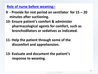 Role of nurse before weaning:- 
9 - Provide for rest period on ventilator for 15 – 20 
minutes after suctioning. 
10- Ensure patient’s comfort & administer 
pharmacological agents for comfort, such as 
bronchodilators or sedatives as indicated. 
11- Help the patient through some of the 
discomfort and apprehension. 
13- Evaluate and document the patient’s 
response to weaning. 
166 
 