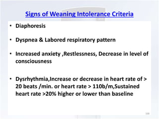 Signs of Weaning Intolerance Criteria 
• Diaphoresis 
• Dyspnea & Labored respiratory pattern 
• Increased anxiety ,Restlessness, Decrease in level of 
consciousness 
• Dysrhythmia,Increase or decrease in heart rate of > 
20 beats /min. or heart rate > 110b/m,Sustained 
heart rate >20% higher or lower than baseline 
168 
 