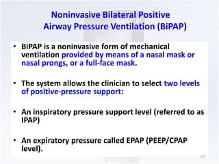 Noninvasive Bilateral Positive 
Airway Pressure Ventilation (BiPAP) 
• BiPAP is a noninvasive form of mechanical 
ventilation provided by means of a nasal mask or 
nasal prongs, or a full-face mask. 
• The system allows the clinician to select two levels 
of positive-pressure support: 
• An inspiratory pressure support level (referred to as 
IPAP) 
• An expiratory pressure called EPAP (PEEP/CPAP 
level). 
171 
 