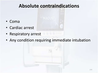 Absolute contraindications 
• Coma 
• Cardiac arrest 
• Respiratory arrest 
• Any condition requiring immediate intubation 
173 
 