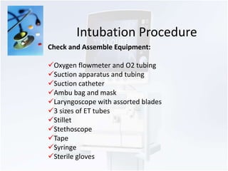 Intubation Procedure 
Check and Assemble Equipment: 
Oxygen flowmeter and O2 tubing 
Suction apparatus and tubing 
Suction catheter 
Ambu bag and mask 
Laryngoscope with assorted blades 
3 sizes of ET tubes 
Stillet 
Stethoscope 
Tape 
Syringe 
Sterile gloves 
 