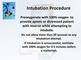 Intubation Procedure 
Preoxygenate with 100% oxygen to 
provide apneic or distressed patient 
with reserve while attempting to 
intubate. 
Do not allow more than 30 seconds to any 
intubation attempt. 
If intubation is unsuccessful, ventilate 
with 100% oxygen for 3-5 minutes before 
a reattempt. 
 