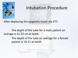Intubation Procedure 
After displacing the epiglottis insert the ETT. 
The depth of the tube for a male patient on 
average is 21-23 cm at teeth 
The depth of the tube on average for a female 
patient is 19-21 at teeth. 
 