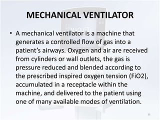 MECHANICAL VENTILATOR 
• A mechanical ventilator is a machine that 
generates a controlled flow of gas into a 
patient’s airways. Oxygen and air are received 
from cylinders or wall outlets, the gas is 
pressure reduced and blended according to 
the prescribed inspired oxygen tension (FiO2), 
accumulated in a receptacle within the 
machine, and delivered to the patient using 
one of many available modes of ventilation. 
35 
 