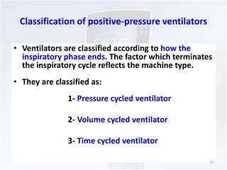 Classification of positive-pressure ventilators 
• Ventilators are classified according to how the 
inspiratory phase ends. The factor which terminates 
the inspiratory cycle reflects the machine type. 
• They are classified as: 
1- Pressure cycled ventilator 
2- Volume cycled ventilator 
3- Time cycled ventilator 
37 
 