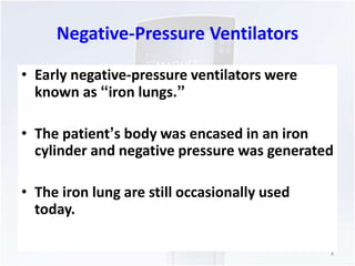 Negative-Pressure Ventilators 
• Early negative-pressure ventilators were 
known as “iron lungs.” 
• The patient’s body was encased in an iron 
cylinder and negative pressure was generated 
• The iron lung are still occasionally used 
today. 
4 
 