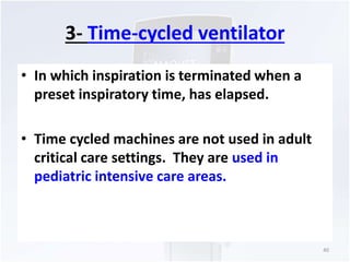3- Time-cycled ventilator 
• In which inspiration is terminated when a 
preset inspiratory time, has elapsed. 
• Time cycled machines are not used in adult 
critical care settings. They are used in 
pediatric intensive care areas. 
40 
 