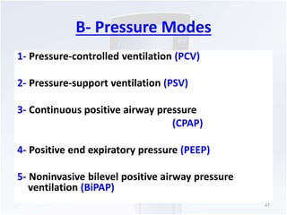 B- Pressure Modes 
1- Pressure-controlled ventilation (PCV) 
2- Pressure-support ventilation (PSV) 
3- Continuous positive airway pressure 
(CPAP) 
4- Positive end expiratory pressure (PEEP) 
5- Noninvasive bilevel positive airway pressure 
ventilation (BiPAP) 
47 
 