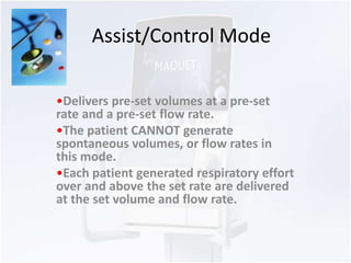 Assist/Control Mode 
•Delivers pre-set volumes at a pre-set 
rate and a pre-set flow rate. 
•The patient CANNOT generate 
spontaneous volumes, or flow rates in 
this mode. 
•Each patient generated respiratory effort 
over and above the set rate are delivered 
at the set volume and flow rate. 
 