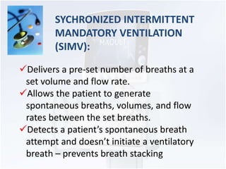 SYCHRONIZED INTERMITTENT 
MANDATORY VENTILATION 
(SIMV): 
Delivers a pre-set number of breaths at a 
set volume and flow rate. 
Allows the patient to generate 
spontaneous breaths, volumes, and flow 
rates between the set breaths. 
Detects a patient’s spontaneous breath 
attempt and doesn’t initiate a ventilatory 
breath – prevents breath stacking 
 