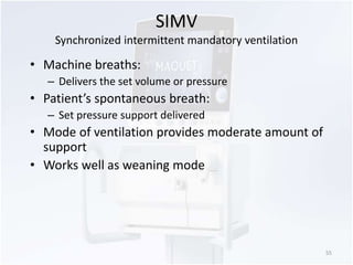 SIMV 
Synchronized intermittent mandatory ventilation 
• Machine breaths: 
– Delivers the set volume or pressure 
• Patient’s spontaneous breath: 
– Set pressure support delivered 
• Mode of ventilation provides moderate amount of 
support 
• Works well as weaning mode 
55 
 