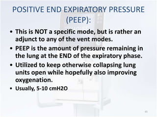 POSITIVE END EXPIRATORY PRESSURE 
(PEEP): 
• This is NOT a specific mode, but is rather an 
adjunct to any of the vent modes. 
• PEEP is the amount of pressure remaining in 
the lung at the END of the expiratory phase. 
• Utilized to keep otherwise collapsing lung 
units open while hopefully also improving 
oxygenation. 
• Usually, 5-10 cmH2O 
65 
 